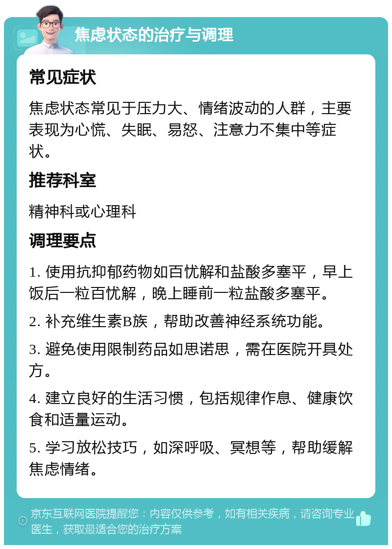 焦虑状态的治疗与调理 常见症状 焦虑状态常见于压力大、情绪波动的人群，主要表现为心慌、失眠、易怒、注意力不集中等症状。 推荐科室 精神科或心理科 调理要点 1. 使用抗抑郁药物如百忧解和盐酸多塞平，早上饭后一粒百忧解，晚上睡前一粒盐酸多塞平。 2. 补充维生素B族，帮助改善神经系统功能。 3. 避免使用限制药品如思诺思，需在医院开具处方。 4. 建立良好的生活习惯，包括规律作息、健康饮食和适量运动。 5. 学习放松技巧，如深呼吸、冥想等，帮助缓解焦虑情绪。