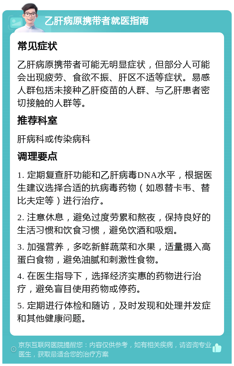 乙肝病原携带者就医指南 常见症状 乙肝病原携带者可能无明显症状，但部分人可能会出现疲劳、食欲不振、肝区不适等症状。易感人群包括未接种乙肝疫苗的人群、与乙肝患者密切接触的人群等。 推荐科室 肝病科或传染病科 调理要点 1. 定期复查肝功能和乙肝病毒DNA水平，根据医生建议选择合适的抗病毒药物（如恩替卡韦、替比夫定等）进行治疗。 2. 注意休息，避免过度劳累和熬夜，保持良好的生活习惯和饮食习惯，避免饮酒和吸烟。 3. 加强营养，多吃新鲜蔬菜和水果，适量摄入高蛋白食物，避免油腻和刺激性食物。 4. 在医生指导下，选择经济实惠的药物进行治疗，避免盲目使用药物或停药。 5. 定期进行体检和随访，及时发现和处理并发症和其他健康问题。