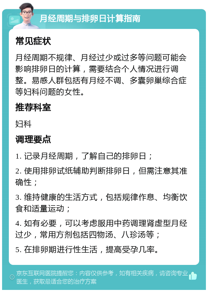 月经周期与排卵日计算指南 常见症状 月经周期不规律、月经过少或过多等问题可能会影响排卵日的计算，需要结合个人情况进行调整。易感人群包括有月经不调、多囊卵巢综合症等妇科问题的女性。 推荐科室 妇科 调理要点 1. 记录月经周期，了解自己的排卵日； 2. 使用排卵试纸辅助判断排卵日，但需注意其准确性； 3. 维持健康的生活方式，包括规律作息、均衡饮食和适量运动； 4. 如有必要，可以考虑服用中药调理肾虚型月经过少，常用方剂包括四物汤、八珍汤等； 5. 在排卵期进行性生活，提高受孕几率。