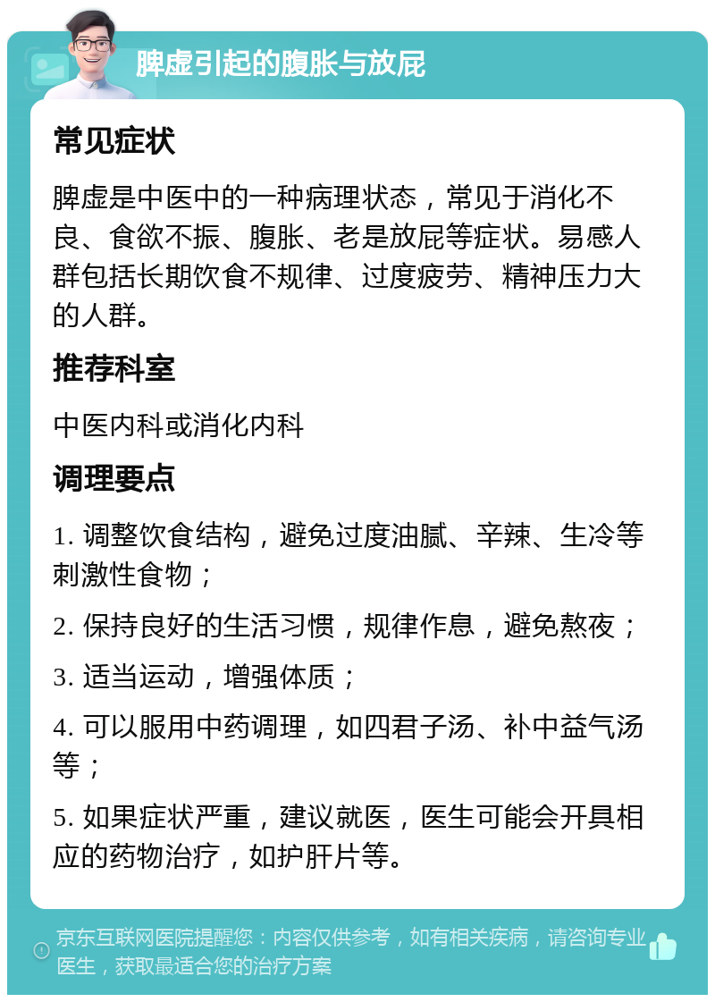 脾虚引起的腹胀与放屁 常见症状 脾虚是中医中的一种病理状态，常见于消化不良、食欲不振、腹胀、老是放屁等症状。易感人群包括长期饮食不规律、过度疲劳、精神压力大的人群。 推荐科室 中医内科或消化内科 调理要点 1. 调整饮食结构，避免过度油腻、辛辣、生冷等刺激性食物； 2. 保持良好的生活习惯，规律作息，避免熬夜； 3. 适当运动，增强体质； 4. 可以服用中药调理，如四君子汤、补中益气汤等； 5. 如果症状严重，建议就医，医生可能会开具相应的药物治疗，如护肝片等。