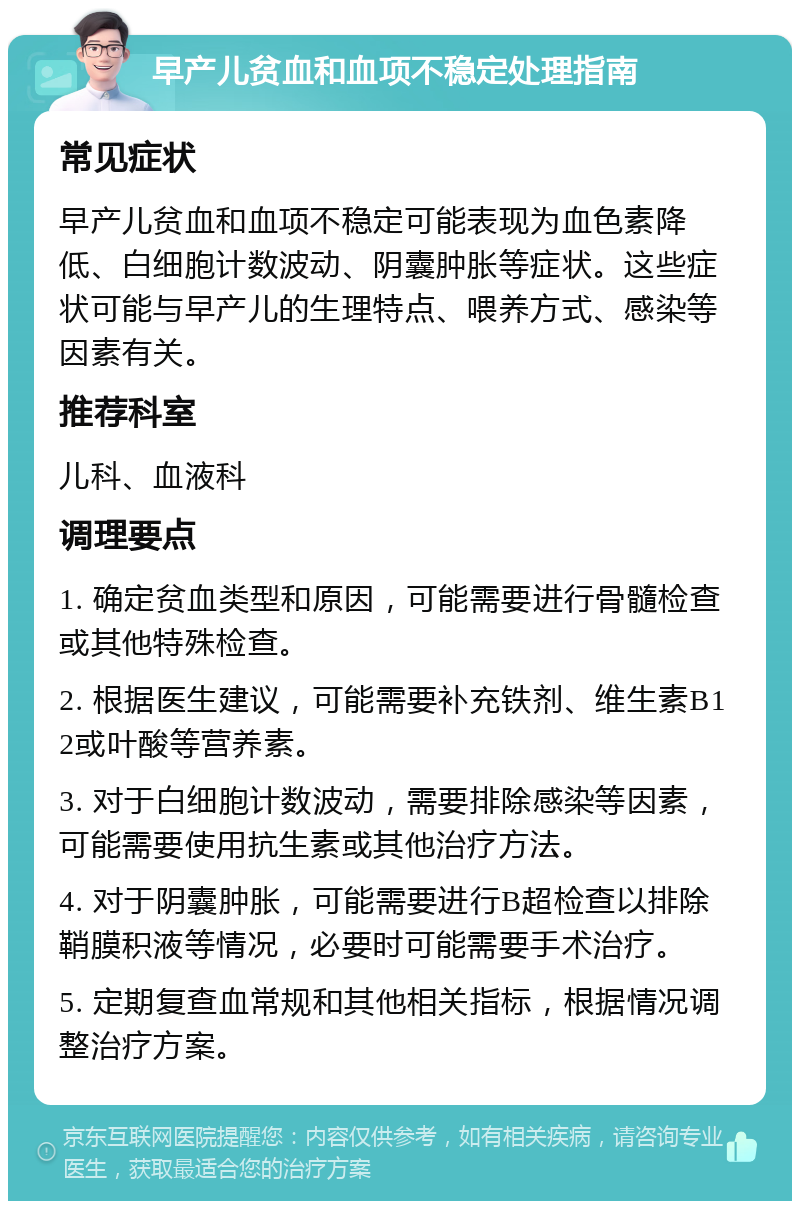 早产儿贫血和血项不稳定处理指南 常见症状 早产儿贫血和血项不稳定可能表现为血色素降低、白细胞计数波动、阴囊肿胀等症状。这些症状可能与早产儿的生理特点、喂养方式、感染等因素有关。 推荐科室 儿科、血液科 调理要点 1. 确定贫血类型和原因，可能需要进行骨髓检查或其他特殊检查。 2. 根据医生建议，可能需要补充铁剂、维生素B12或叶酸等营养素。 3. 对于白细胞计数波动，需要排除感染等因素，可能需要使用抗生素或其他治疗方法。 4. 对于阴囊肿胀，可能需要进行B超检查以排除鞘膜积液等情况，必要时可能需要手术治疗。 5. 定期复查血常规和其他相关指标，根据情况调整治疗方案。