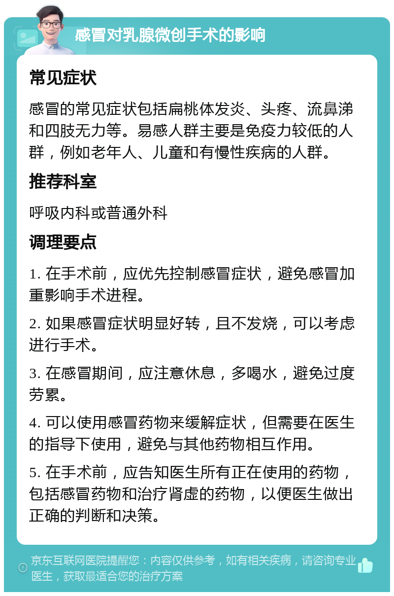 感冒对乳腺微创手术的影响 常见症状 感冒的常见症状包括扁桃体发炎、头疼、流鼻涕和四肢无力等。易感人群主要是免疫力较低的人群，例如老年人、儿童和有慢性疾病的人群。 推荐科室 呼吸内科或普通外科 调理要点 1. 在手术前，应优先控制感冒症状，避免感冒加重影响手术进程。 2. 如果感冒症状明显好转，且不发烧，可以考虑进行手术。 3. 在感冒期间，应注意休息，多喝水，避免过度劳累。 4. 可以使用感冒药物来缓解症状，但需要在医生的指导下使用，避免与其他药物相互作用。 5. 在手术前，应告知医生所有正在使用的药物，包括感冒药物和治疗肾虚的药物，以便医生做出正确的判断和决策。