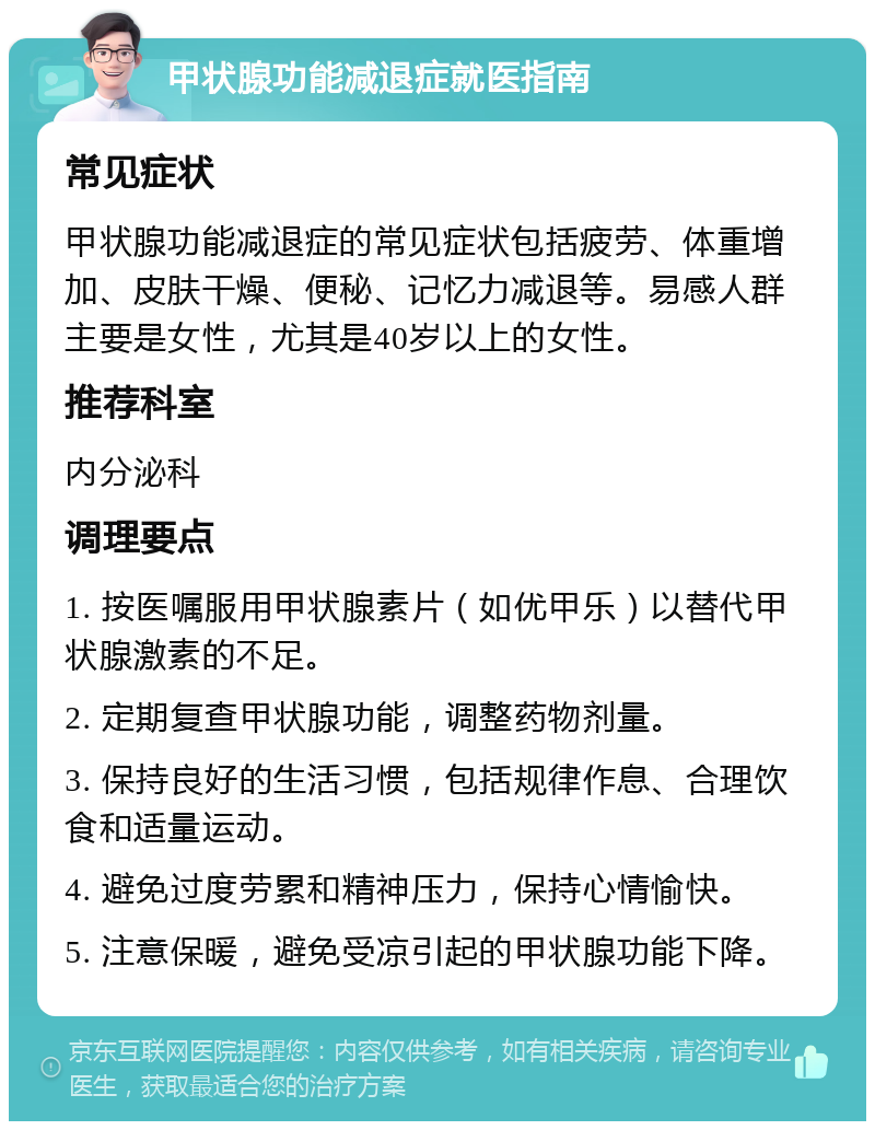 甲状腺功能减退症就医指南 常见症状 甲状腺功能减退症的常见症状包括疲劳、体重增加、皮肤干燥、便秘、记忆力减退等。易感人群主要是女性，尤其是40岁以上的女性。 推荐科室 内分泌科 调理要点 1. 按医嘱服用甲状腺素片（如优甲乐）以替代甲状腺激素的不足。 2. 定期复查甲状腺功能，调整药物剂量。 3. 保持良好的生活习惯，包括规律作息、合理饮食和适量运动。 4. 避免过度劳累和精神压力，保持心情愉快。 5. 注意保暖，避免受凉引起的甲状腺功能下降。