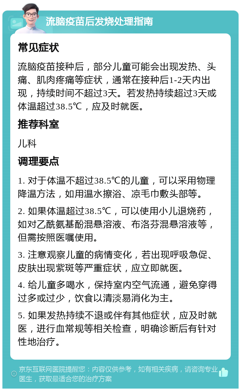 流脑疫苗后发烧处理指南 常见症状 流脑疫苗接种后，部分儿童可能会出现发热、头痛、肌肉疼痛等症状，通常在接种后1-2天内出现，持续时间不超过3天。若发热持续超过3天或体温超过38.5℃，应及时就医。 推荐科室 儿科 调理要点 1. 对于体温不超过38.5℃的儿童，可以采用物理降温方法，如用温水擦浴、凉毛巾敷头部等。 2. 如果体温超过38.5℃，可以使用小儿退烧药，如对乙酰氨基酚混悬溶液、布洛芬混悬溶液等，但需按照医嘱使用。 3. 注意观察儿童的病情变化，若出现呼吸急促、皮肤出现紫斑等严重症状，应立即就医。 4. 给儿童多喝水，保持室内空气流通，避免穿得过多或过少，饮食以清淡易消化为主。 5. 如果发热持续不退或伴有其他症状，应及时就医，进行血常规等相关检查，明确诊断后有针对性地治疗。