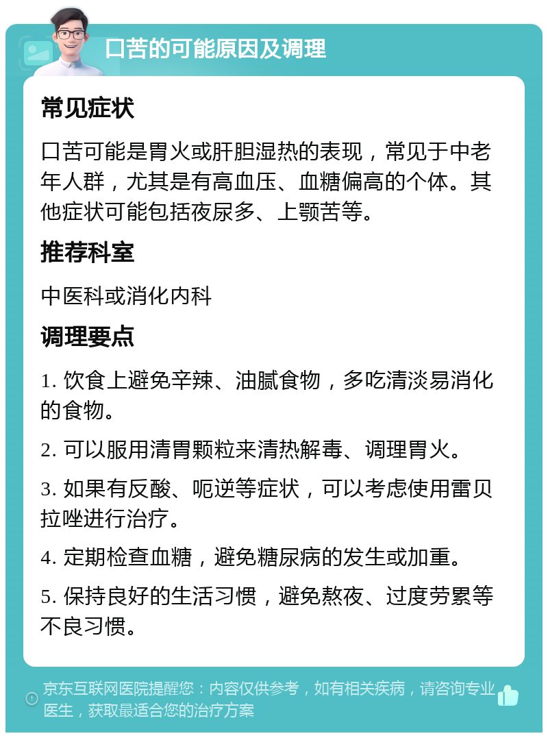 口苦的可能原因及调理 常见症状 口苦可能是胃火或肝胆湿热的表现，常见于中老年人群，尤其是有高血压、血糖偏高的个体。其他症状可能包括夜尿多、上颚苦等。 推荐科室 中医科或消化内科 调理要点 1. 饮食上避免辛辣、油腻食物，多吃清淡易消化的食物。 2. 可以服用清胃颗粒来清热解毒、调理胃火。 3. 如果有反酸、呃逆等症状，可以考虑使用雷贝拉唑进行治疗。 4. 定期检查血糖，避免糖尿病的发生或加重。 5. 保持良好的生活习惯，避免熬夜、过度劳累等不良习惯。