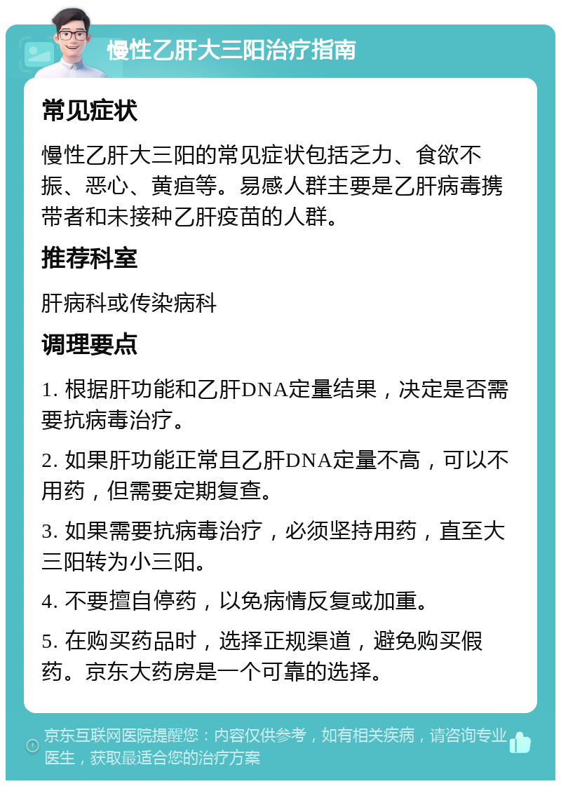 慢性乙肝大三阳治疗指南 常见症状 慢性乙肝大三阳的常见症状包括乏力、食欲不振、恶心、黄疸等。易感人群主要是乙肝病毒携带者和未接种乙肝疫苗的人群。 推荐科室 肝病科或传染病科 调理要点 1. 根据肝功能和乙肝DNA定量结果，决定是否需要抗病毒治疗。 2. 如果肝功能正常且乙肝DNA定量不高，可以不用药，但需要定期复查。 3. 如果需要抗病毒治疗，必须坚持用药，直至大三阳转为小三阳。 4. 不要擅自停药，以免病情反复或加重。 5. 在购买药品时，选择正规渠道，避免购买假药。京东大药房是一个可靠的选择。