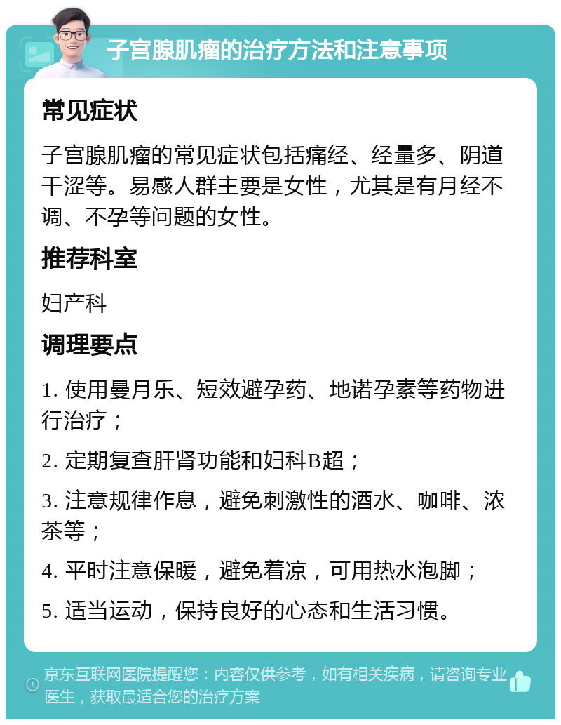 子宫腺肌瘤的治疗方法和注意事项 常见症状 子宫腺肌瘤的常见症状包括痛经、经量多、阴道干涩等。易感人群主要是女性，尤其是有月经不调、不孕等问题的女性。 推荐科室 妇产科 调理要点 1. 使用曼月乐、短效避孕药、地诺孕素等药物进行治疗； 2. 定期复查肝肾功能和妇科B超； 3. 注意规律作息，避免刺激性的酒水、咖啡、浓茶等； 4. 平时注意保暖，避免着凉，可用热水泡脚； 5. 适当运动，保持良好的心态和生活习惯。