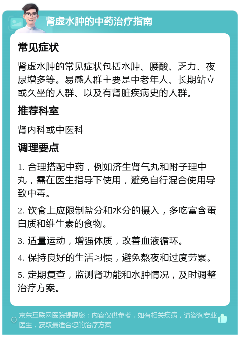 肾虚水肿的中药治疗指南 常见症状 肾虚水肿的常见症状包括水肿、腰酸、乏力、夜尿增多等。易感人群主要是中老年人、长期站立或久坐的人群、以及有肾脏疾病史的人群。 推荐科室 肾内科或中医科 调理要点 1. 合理搭配中药，例如济生肾气丸和附子理中丸，需在医生指导下使用，避免自行混合使用导致中毒。 2. 饮食上应限制盐分和水分的摄入，多吃富含蛋白质和维生素的食物。 3. 适量运动，增强体质，改善血液循环。 4. 保持良好的生活习惯，避免熬夜和过度劳累。 5. 定期复查，监测肾功能和水肿情况，及时调整治疗方案。