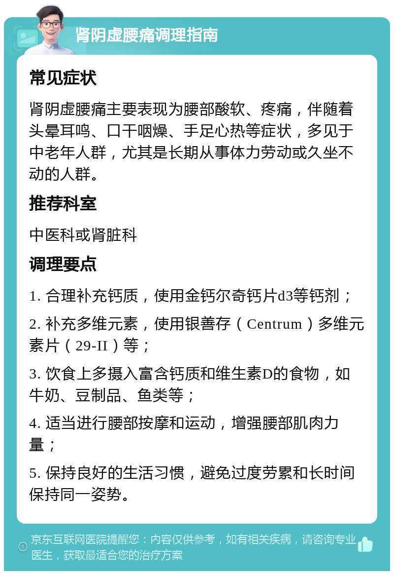 肾阴虚腰痛调理指南 常见症状 肾阴虚腰痛主要表现为腰部酸软、疼痛，伴随着头晕耳鸣、口干咽燥、手足心热等症状，多见于中老年人群，尤其是长期从事体力劳动或久坐不动的人群。 推荐科室 中医科或肾脏科 调理要点 1. 合理补充钙质，使用金钙尔奇钙片d3等钙剂； 2. 补充多维元素，使用银善存（Centrum）多维元素片（29-II）等； 3. 饮食上多摄入富含钙质和维生素D的食物，如牛奶、豆制品、鱼类等； 4. 适当进行腰部按摩和运动，增强腰部肌肉力量； 5. 保持良好的生活习惯，避免过度劳累和长时间保持同一姿势。