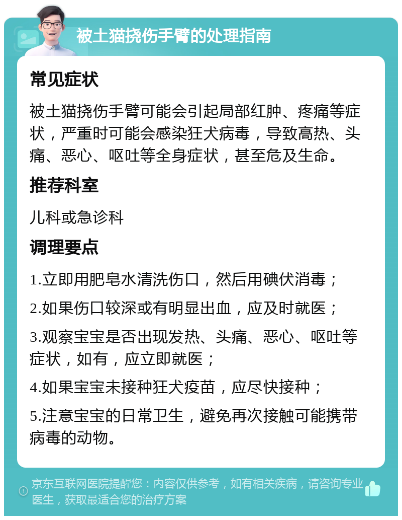 被土猫挠伤手臂的处理指南 常见症状 被土猫挠伤手臂可能会引起局部红肿、疼痛等症状，严重时可能会感染狂犬病毒，导致高热、头痛、恶心、呕吐等全身症状，甚至危及生命。 推荐科室 儿科或急诊科 调理要点 1.立即用肥皂水清洗伤口，然后用碘伏消毒； 2.如果伤口较深或有明显出血，应及时就医； 3.观察宝宝是否出现发热、头痛、恶心、呕吐等症状，如有，应立即就医； 4.如果宝宝未接种狂犬疫苗，应尽快接种； 5.注意宝宝的日常卫生，避免再次接触可能携带病毒的动物。