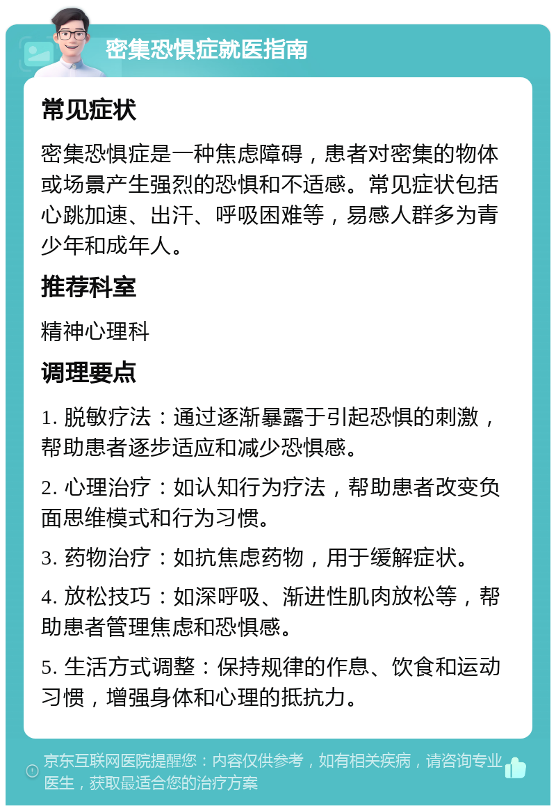 密集恐惧症就医指南 常见症状 密集恐惧症是一种焦虑障碍，患者对密集的物体或场景产生强烈的恐惧和不适感。常见症状包括心跳加速、出汗、呼吸困难等，易感人群多为青少年和成年人。 推荐科室 精神心理科 调理要点 1. 脱敏疗法：通过逐渐暴露于引起恐惧的刺激，帮助患者逐步适应和减少恐惧感。 2. 心理治疗：如认知行为疗法，帮助患者改变负面思维模式和行为习惯。 3. 药物治疗：如抗焦虑药物，用于缓解症状。 4. 放松技巧：如深呼吸、渐进性肌肉放松等，帮助患者管理焦虑和恐惧感。 5. 生活方式调整：保持规律的作息、饮食和运动习惯，增强身体和心理的抵抗力。