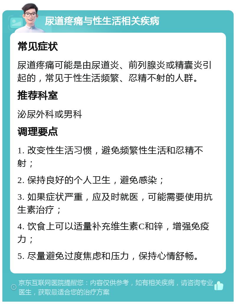 尿道疼痛与性生活相关疾病 常见症状 尿道疼痛可能是由尿道炎、前列腺炎或精囊炎引起的，常见于性生活频繁、忍精不射的人群。 推荐科室 泌尿外科或男科 调理要点 1. 改变性生活习惯，避免频繁性生活和忍精不射； 2. 保持良好的个人卫生，避免感染； 3. 如果症状严重，应及时就医，可能需要使用抗生素治疗； 4. 饮食上可以适量补充维生素C和锌，增强免疫力； 5. 尽量避免过度焦虑和压力，保持心情舒畅。