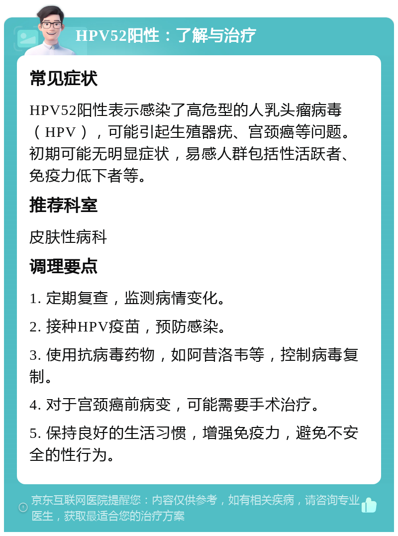 HPV52阳性：了解与治疗 常见症状 HPV52阳性表示感染了高危型的人乳头瘤病毒（HPV），可能引起生殖器疣、宫颈癌等问题。初期可能无明显症状，易感人群包括性活跃者、免疫力低下者等。 推荐科室 皮肤性病科 调理要点 1. 定期复查，监测病情变化。 2. 接种HPV疫苗，预防感染。 3. 使用抗病毒药物，如阿昔洛韦等，控制病毒复制。 4. 对于宫颈癌前病变，可能需要手术治疗。 5. 保持良好的生活习惯，增强免疫力，避免不安全的性行为。