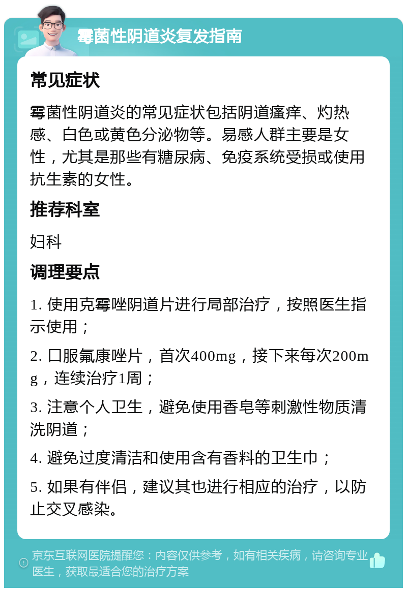 霉菌性阴道炎复发指南 常见症状 霉菌性阴道炎的常见症状包括阴道瘙痒、灼热感、白色或黄色分泌物等。易感人群主要是女性，尤其是那些有糖尿病、免疫系统受损或使用抗生素的女性。 推荐科室 妇科 调理要点 1. 使用克霉唑阴道片进行局部治疗，按照医生指示使用； 2. 口服氟康唑片，首次400mg，接下来每次200mg，连续治疗1周； 3. 注意个人卫生，避免使用香皂等刺激性物质清洗阴道； 4. 避免过度清洁和使用含有香料的卫生巾； 5. 如果有伴侣，建议其也进行相应的治疗，以防止交叉感染。