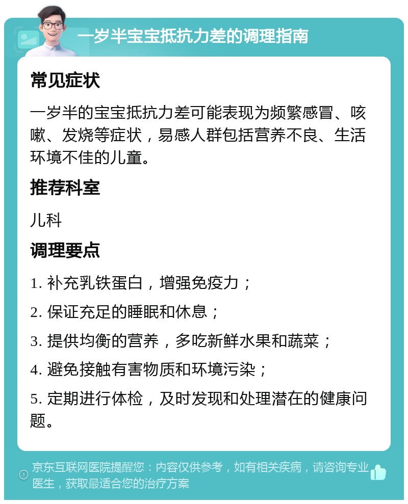 一岁半宝宝抵抗力差的调理指南 常见症状 一岁半的宝宝抵抗力差可能表现为频繁感冒、咳嗽、发烧等症状，易感人群包括营养不良、生活环境不佳的儿童。 推荐科室 儿科 调理要点 1. 补充乳铁蛋白，增强免疫力； 2. 保证充足的睡眠和休息； 3. 提供均衡的营养，多吃新鲜水果和蔬菜； 4. 避免接触有害物质和环境污染； 5. 定期进行体检，及时发现和处理潜在的健康问题。