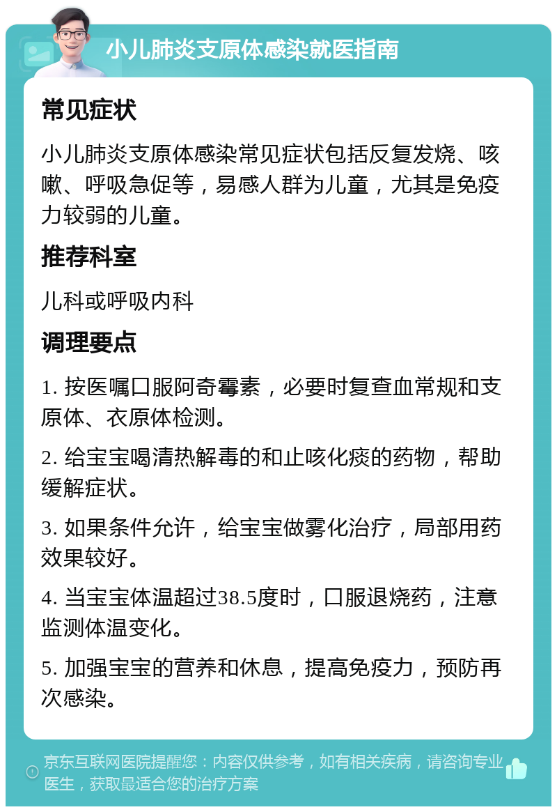 小儿肺炎支原体感染就医指南 常见症状 小儿肺炎支原体感染常见症状包括反复发烧、咳嗽、呼吸急促等，易感人群为儿童，尤其是免疫力较弱的儿童。 推荐科室 儿科或呼吸内科 调理要点 1. 按医嘱口服阿奇霉素，必要时复查血常规和支原体、衣原体检测。 2. 给宝宝喝清热解毒的和止咳化痰的药物，帮助缓解症状。 3. 如果条件允许，给宝宝做雾化治疗，局部用药效果较好。 4. 当宝宝体温超过38.5度时，口服退烧药，注意监测体温变化。 5. 加强宝宝的营养和休息，提高免疫力，预防再次感染。