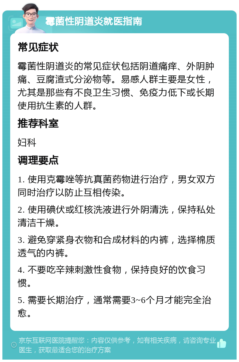 霉菌性阴道炎就医指南 常见症状 霉菌性阴道炎的常见症状包括阴道痛痒、外阴肿痛、豆腐渣式分泌物等。易感人群主要是女性，尤其是那些有不良卫生习惯、免疫力低下或长期使用抗生素的人群。 推荐科室 妇科 调理要点 1. 使用克霉唑等抗真菌药物进行治疗，男女双方同时治疗以防止互相传染。 2. 使用碘伏或红核洗液进行外阴清洗，保持私处清洁干燥。 3. 避免穿紧身衣物和合成材料的内裤，选择棉质透气的内裤。 4. 不要吃辛辣刺激性食物，保持良好的饮食习惯。 5. 需要长期治疗，通常需要3~6个月才能完全治愈。