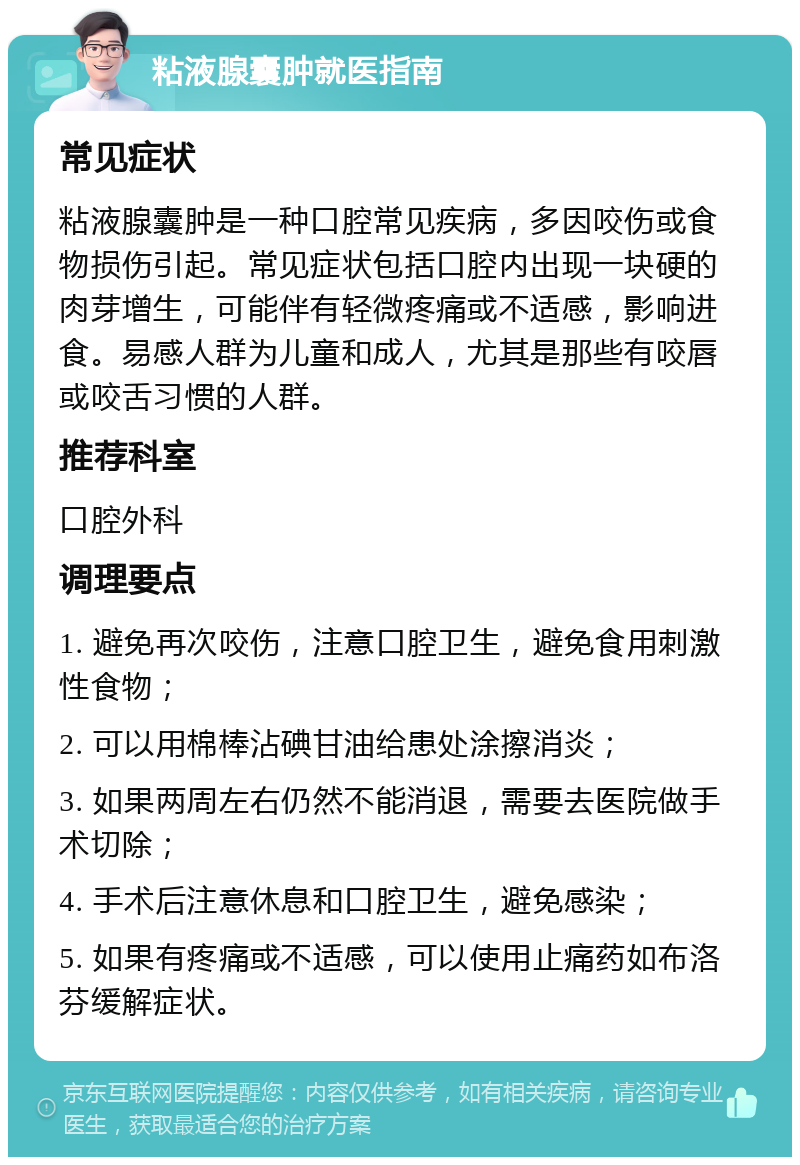 粘液腺囊肿就医指南 常见症状 粘液腺囊肿是一种口腔常见疾病，多因咬伤或食物损伤引起。常见症状包括口腔内出现一块硬的肉芽增生，可能伴有轻微疼痛或不适感，影响进食。易感人群为儿童和成人，尤其是那些有咬唇或咬舌习惯的人群。 推荐科室 口腔外科 调理要点 1. 避免再次咬伤，注意口腔卫生，避免食用刺激性食物； 2. 可以用棉棒沾碘甘油给患处涂擦消炎； 3. 如果两周左右仍然不能消退，需要去医院做手术切除； 4. 手术后注意休息和口腔卫生，避免感染； 5. 如果有疼痛或不适感，可以使用止痛药如布洛芬缓解症状。