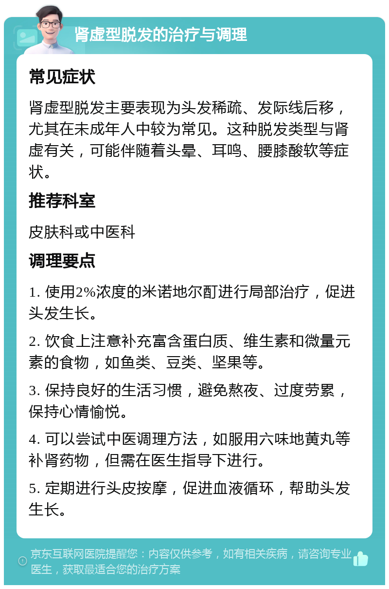 肾虚型脱发的治疗与调理 常见症状 肾虚型脱发主要表现为头发稀疏、发际线后移，尤其在未成年人中较为常见。这种脱发类型与肾虚有关，可能伴随着头晕、耳鸣、腰膝酸软等症状。 推荐科室 皮肤科或中医科 调理要点 1. 使用2%浓度的米诺地尔酊进行局部治疗，促进头发生长。 2. 饮食上注意补充富含蛋白质、维生素和微量元素的食物，如鱼类、豆类、坚果等。 3. 保持良好的生活习惯，避免熬夜、过度劳累，保持心情愉悦。 4. 可以尝试中医调理方法，如服用六味地黄丸等补肾药物，但需在医生指导下进行。 5. 定期进行头皮按摩，促进血液循环，帮助头发生长。