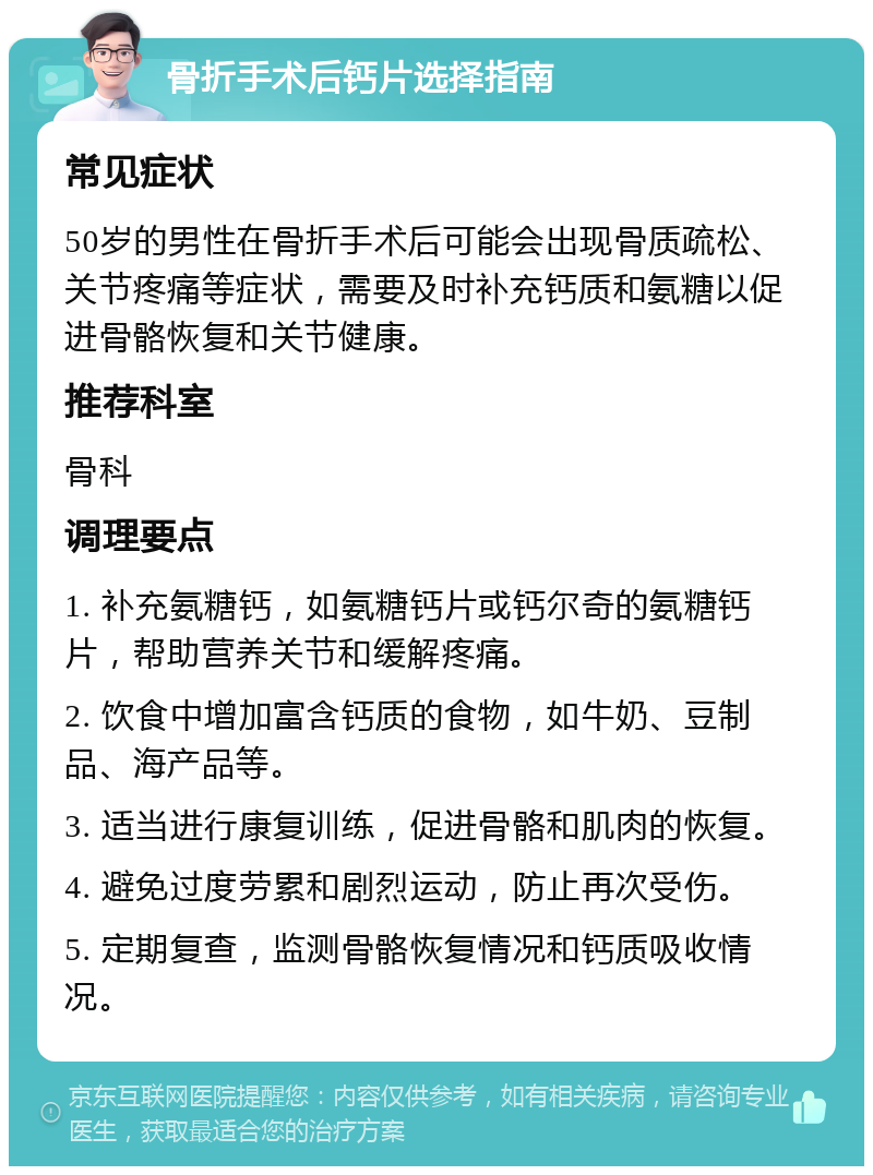 骨折手术后钙片选择指南 常见症状 50岁的男性在骨折手术后可能会出现骨质疏松、关节疼痛等症状，需要及时补充钙质和氨糖以促进骨骼恢复和关节健康。 推荐科室 骨科 调理要点 1. 补充氨糖钙，如氨糖钙片或钙尔奇的氨糖钙片，帮助营养关节和缓解疼痛。 2. 饮食中增加富含钙质的食物，如牛奶、豆制品、海产品等。 3. 适当进行康复训练，促进骨骼和肌肉的恢复。 4. 避免过度劳累和剧烈运动，防止再次受伤。 5. 定期复查，监测骨骼恢复情况和钙质吸收情况。