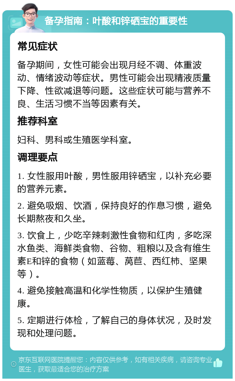 备孕指南：叶酸和锌硒宝的重要性 常见症状 备孕期间，女性可能会出现月经不调、体重波动、情绪波动等症状。男性可能会出现精液质量下降、性欲减退等问题。这些症状可能与营养不良、生活习惯不当等因素有关。 推荐科室 妇科、男科或生殖医学科室。 调理要点 1. 女性服用叶酸，男性服用锌硒宝，以补充必要的营养元素。 2. 避免吸烟、饮酒，保持良好的作息习惯，避免长期熬夜和久坐。 3. 饮食上，少吃辛辣刺激性食物和红肉，多吃深水鱼类、海鲜类食物、谷物、粗粮以及含有维生素E和锌的食物（如蓝莓、莴苣、西红柿、坚果等）。 4. 避免接触高温和化学性物质，以保护生殖健康。 5. 定期进行体检，了解自己的身体状况，及时发现和处理问题。