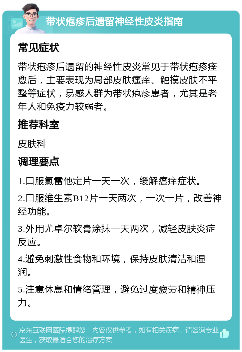 带状疱疹后遗留神经性皮炎指南 常见症状 带状疱疹后遗留的神经性皮炎常见于带状疱疹痊愈后，主要表现为局部皮肤瘙痒、触摸皮肤不平整等症状，易感人群为带状疱疹患者，尤其是老年人和免疫力较弱者。 推荐科室 皮肤科 调理要点 1.口服氯雷他定片一天一次，缓解瘙痒症状。 2.口服维生素B12片一天两次，一次一片，改善神经功能。 3.外用尤卓尔软膏涂抹一天两次，减轻皮肤炎症反应。 4.避免刺激性食物和环境，保持皮肤清洁和湿润。 5.注意休息和情绪管理，避免过度疲劳和精神压力。