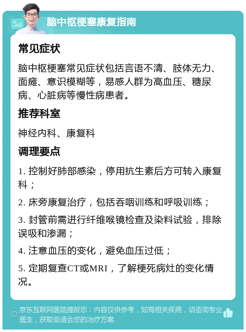 脑中枢梗塞康复指南 常见症状 脑中枢梗塞常见症状包括言语不清、肢体无力、面瘫、意识模糊等，易感人群为高血压、糖尿病、心脏病等慢性病患者。 推荐科室 神经内科、康复科 调理要点 1. 控制好肺部感染，停用抗生素后方可转入康复科； 2. 床旁康复治疗，包括吞咽训练和呼吸训练； 3. 封管前需进行纤维喉镜检查及染料试验，排除误吸和渗漏； 4. 注意血压的变化，避免血压过低； 5. 定期复查CT或MRI，了解梗死病灶的变化情况。