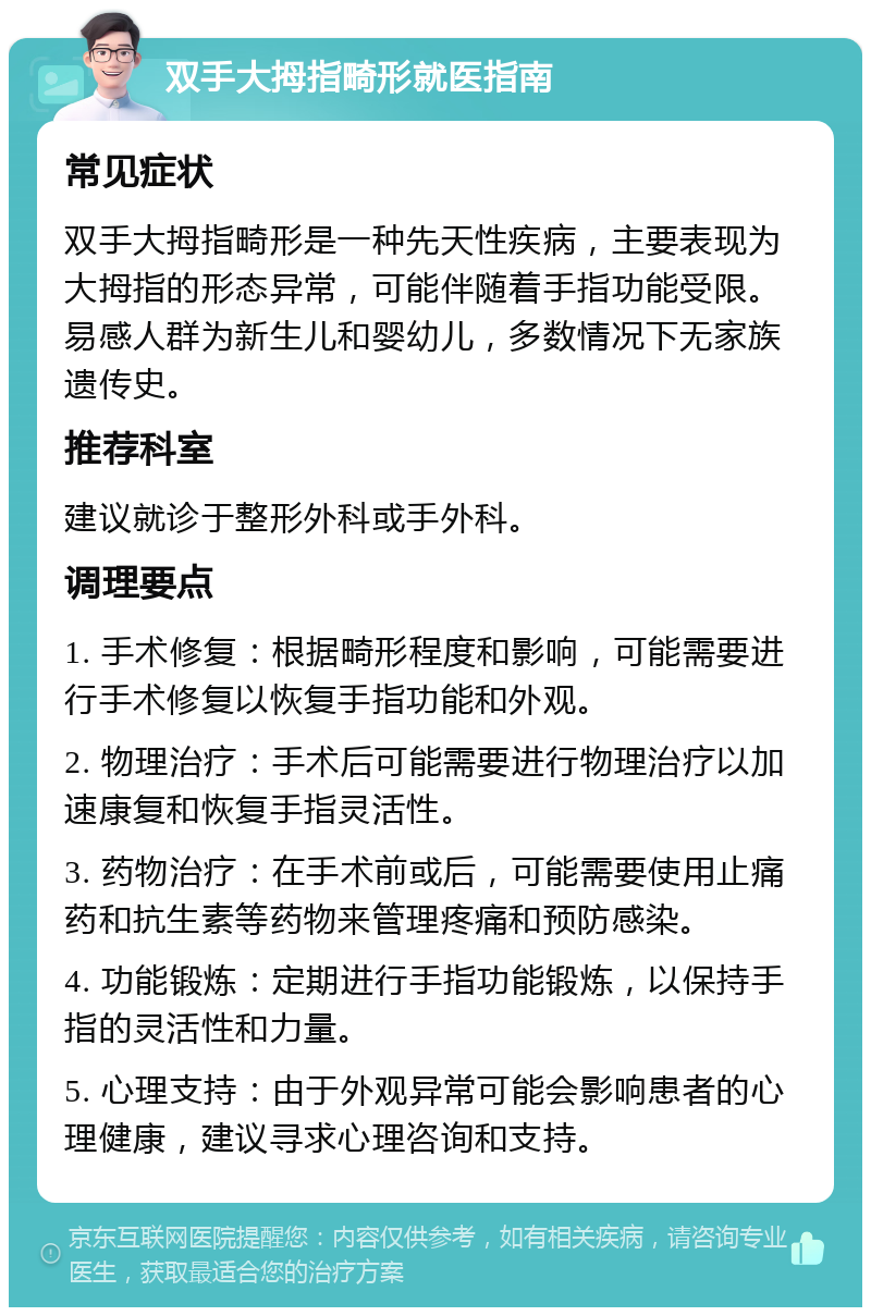 双手大拇指畸形就医指南 常见症状 双手大拇指畸形是一种先天性疾病，主要表现为大拇指的形态异常，可能伴随着手指功能受限。易感人群为新生儿和婴幼儿，多数情况下无家族遗传史。 推荐科室 建议就诊于整形外科或手外科。 调理要点 1. 手术修复：根据畸形程度和影响，可能需要进行手术修复以恢复手指功能和外观。 2. 物理治疗：手术后可能需要进行物理治疗以加速康复和恢复手指灵活性。 3. 药物治疗：在手术前或后，可能需要使用止痛药和抗生素等药物来管理疼痛和预防感染。 4. 功能锻炼：定期进行手指功能锻炼，以保持手指的灵活性和力量。 5. 心理支持：由于外观异常可能会影响患者的心理健康，建议寻求心理咨询和支持。