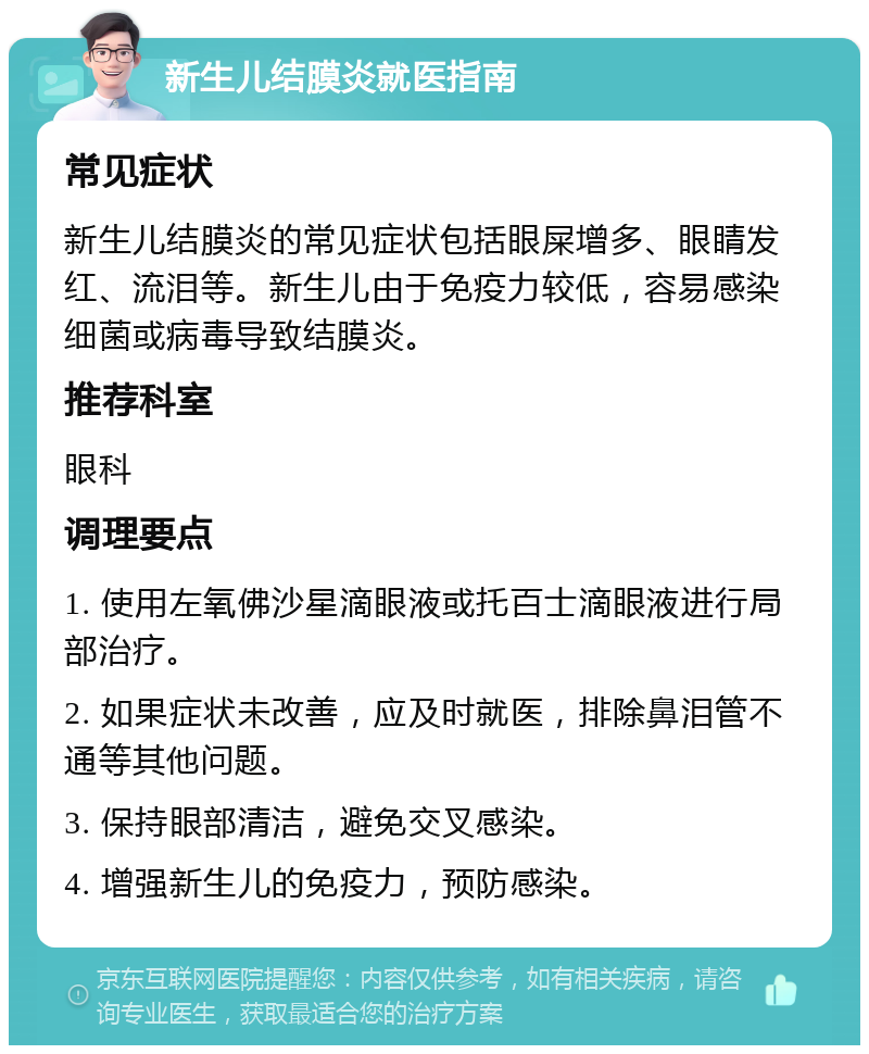 新生儿结膜炎就医指南 常见症状 新生儿结膜炎的常见症状包括眼屎增多、眼睛发红、流泪等。新生儿由于免疫力较低，容易感染细菌或病毒导致结膜炎。 推荐科室 眼科 调理要点 1. 使用左氧佛沙星滴眼液或托百士滴眼液进行局部治疗。 2. 如果症状未改善，应及时就医，排除鼻泪管不通等其他问题。 3. 保持眼部清洁，避免交叉感染。 4. 增强新生儿的免疫力，预防感染。