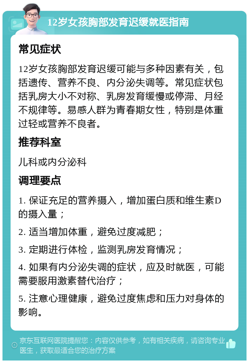 12岁女孩胸部发育迟缓就医指南 常见症状 12岁女孩胸部发育迟缓可能与多种因素有关，包括遗传、营养不良、内分泌失调等。常见症状包括乳房大小不对称、乳房发育缓慢或停滞、月经不规律等。易感人群为青春期女性，特别是体重过轻或营养不良者。 推荐科室 儿科或内分泌科 调理要点 1. 保证充足的营养摄入，增加蛋白质和维生素D的摄入量； 2. 适当增加体重，避免过度减肥； 3. 定期进行体检，监测乳房发育情况； 4. 如果有内分泌失调的症状，应及时就医，可能需要服用激素替代治疗； 5. 注意心理健康，避免过度焦虑和压力对身体的影响。