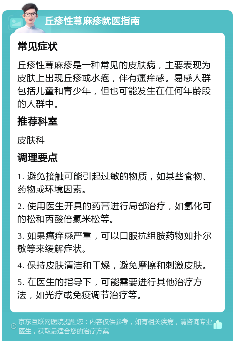 丘疹性荨麻疹就医指南 常见症状 丘疹性荨麻疹是一种常见的皮肤病，主要表现为皮肤上出现丘疹或水疱，伴有瘙痒感。易感人群包括儿童和青少年，但也可能发生在任何年龄段的人群中。 推荐科室 皮肤科 调理要点 1. 避免接触可能引起过敏的物质，如某些食物、药物或环境因素。 2. 使用医生开具的药膏进行局部治疗，如氢化可的松和丙酸倍氯米松等。 3. 如果瘙痒感严重，可以口服抗组胺药物如扑尔敏等来缓解症状。 4. 保持皮肤清洁和干燥，避免摩擦和刺激皮肤。 5. 在医生的指导下，可能需要进行其他治疗方法，如光疗或免疫调节治疗等。