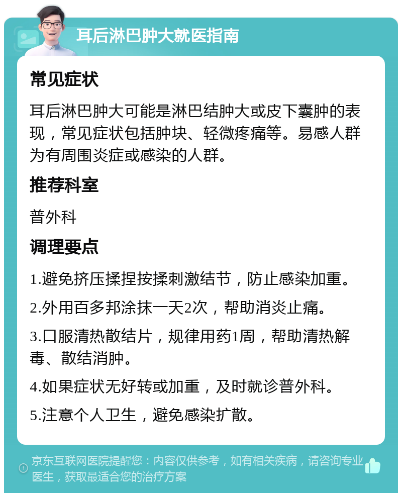 耳后淋巴肿大就医指南 常见症状 耳后淋巴肿大可能是淋巴结肿大或皮下囊肿的表现，常见症状包括肿块、轻微疼痛等。易感人群为有周围炎症或感染的人群。 推荐科室 普外科 调理要点 1.避免挤压揉捏按揉刺激结节，防止感染加重。 2.外用百多邦涂抹一天2次，帮助消炎止痛。 3.口服清热散结片，规律用药1周，帮助清热解毒、散结消肿。 4.如果症状无好转或加重，及时就诊普外科。 5.注意个人卫生，避免感染扩散。