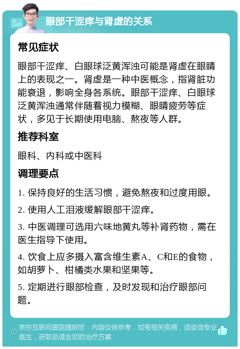 眼部干涩痒与肾虚的关系 常见症状 眼部干涩痒、白眼球泛黄浑浊可能是肾虚在眼睛上的表现之一。肾虚是一种中医概念，指肾脏功能衰退，影响全身各系统。眼部干涩痒、白眼球泛黄浑浊通常伴随着视力模糊、眼睛疲劳等症状，多见于长期使用电脑、熬夜等人群。 推荐科室 眼科、内科或中医科 调理要点 1. 保持良好的生活习惯，避免熬夜和过度用眼。 2. 使用人工泪液缓解眼部干涩痒。 3. 中医调理可选用六味地黄丸等补肾药物，需在医生指导下使用。 4. 饮食上应多摄入富含维生素A、C和E的食物，如胡萝卜、柑橘类水果和坚果等。 5. 定期进行眼部检查，及时发现和治疗眼部问题。