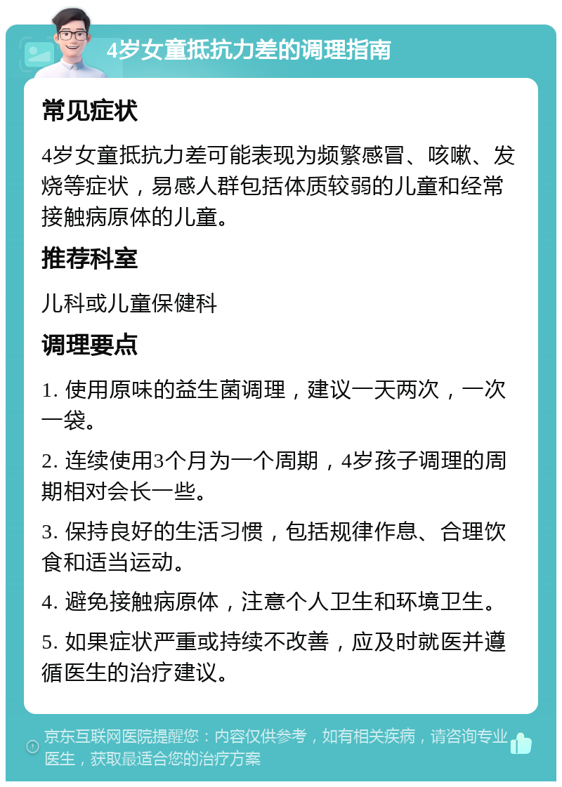 4岁女童抵抗力差的调理指南 常见症状 4岁女童抵抗力差可能表现为频繁感冒、咳嗽、发烧等症状，易感人群包括体质较弱的儿童和经常接触病原体的儿童。 推荐科室 儿科或儿童保健科 调理要点 1. 使用原味的益生菌调理，建议一天两次，一次一袋。 2. 连续使用3个月为一个周期，4岁孩子调理的周期相对会长一些。 3. 保持良好的生活习惯，包括规律作息、合理饮食和适当运动。 4. 避免接触病原体，注意个人卫生和环境卫生。 5. 如果症状严重或持续不改善，应及时就医并遵循医生的治疗建议。