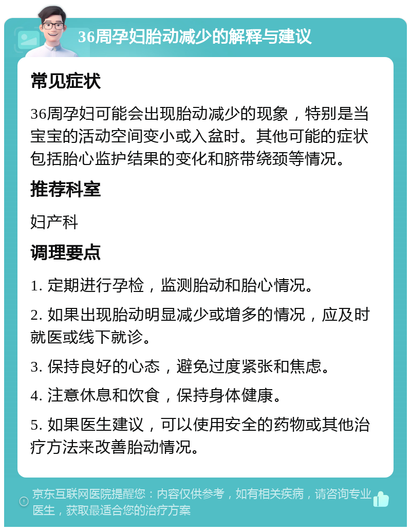 36周孕妇胎动减少的解释与建议 常见症状 36周孕妇可能会出现胎动减少的现象，特别是当宝宝的活动空间变小或入盆时。其他可能的症状包括胎心监护结果的变化和脐带绕颈等情况。 推荐科室 妇产科 调理要点 1. 定期进行孕检，监测胎动和胎心情况。 2. 如果出现胎动明显减少或增多的情况，应及时就医或线下就诊。 3. 保持良好的心态，避免过度紧张和焦虑。 4. 注意休息和饮食，保持身体健康。 5. 如果医生建议，可以使用安全的药物或其他治疗方法来改善胎动情况。