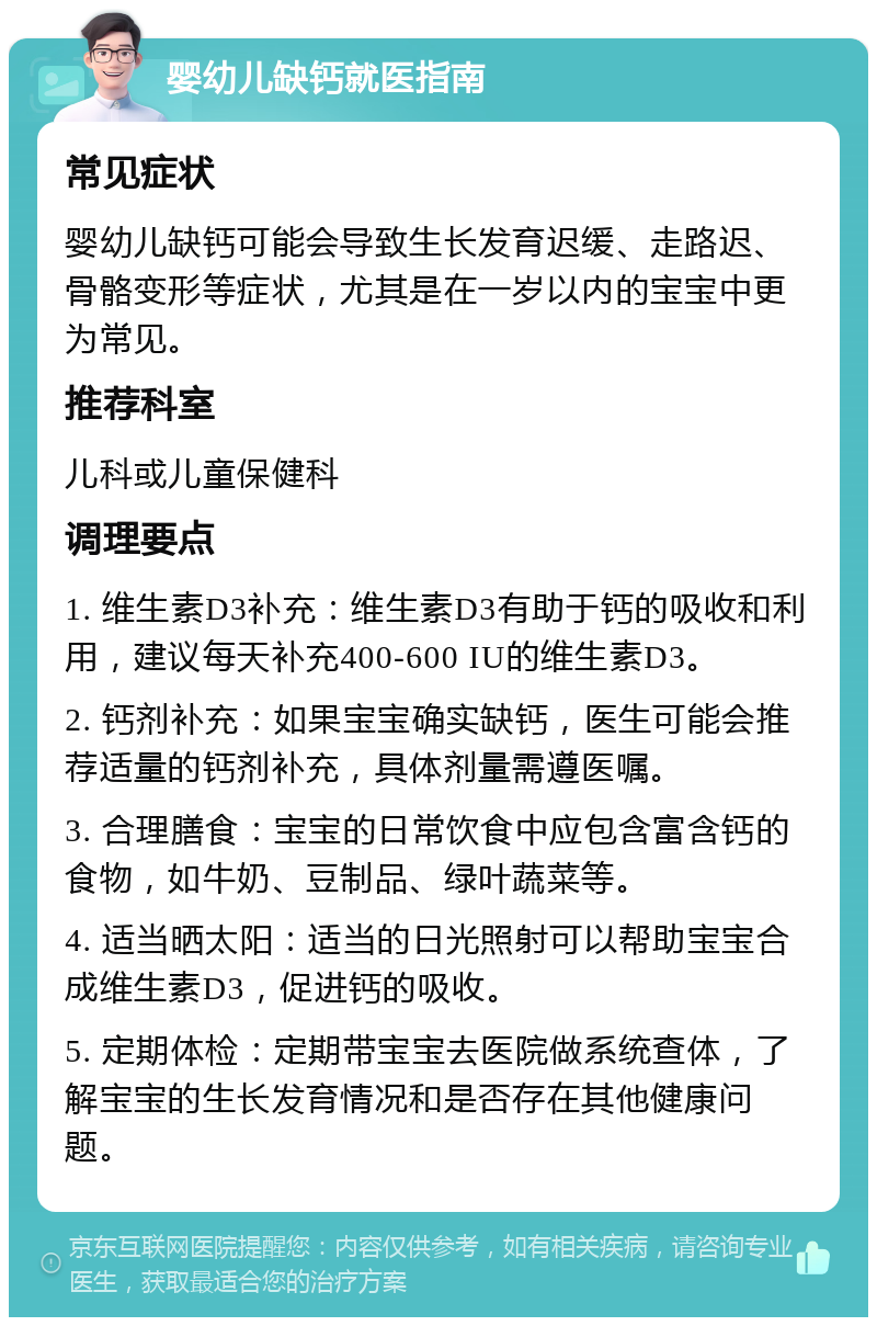 婴幼儿缺钙就医指南 常见症状 婴幼儿缺钙可能会导致生长发育迟缓、走路迟、骨骼变形等症状，尤其是在一岁以内的宝宝中更为常见。 推荐科室 儿科或儿童保健科 调理要点 1. 维生素D3补充：维生素D3有助于钙的吸收和利用，建议每天补充400-600 IU的维生素D3。 2. 钙剂补充：如果宝宝确实缺钙，医生可能会推荐适量的钙剂补充，具体剂量需遵医嘱。 3. 合理膳食：宝宝的日常饮食中应包含富含钙的食物，如牛奶、豆制品、绿叶蔬菜等。 4. 适当晒太阳：适当的日光照射可以帮助宝宝合成维生素D3，促进钙的吸收。 5. 定期体检：定期带宝宝去医院做系统查体，了解宝宝的生长发育情况和是否存在其他健康问题。