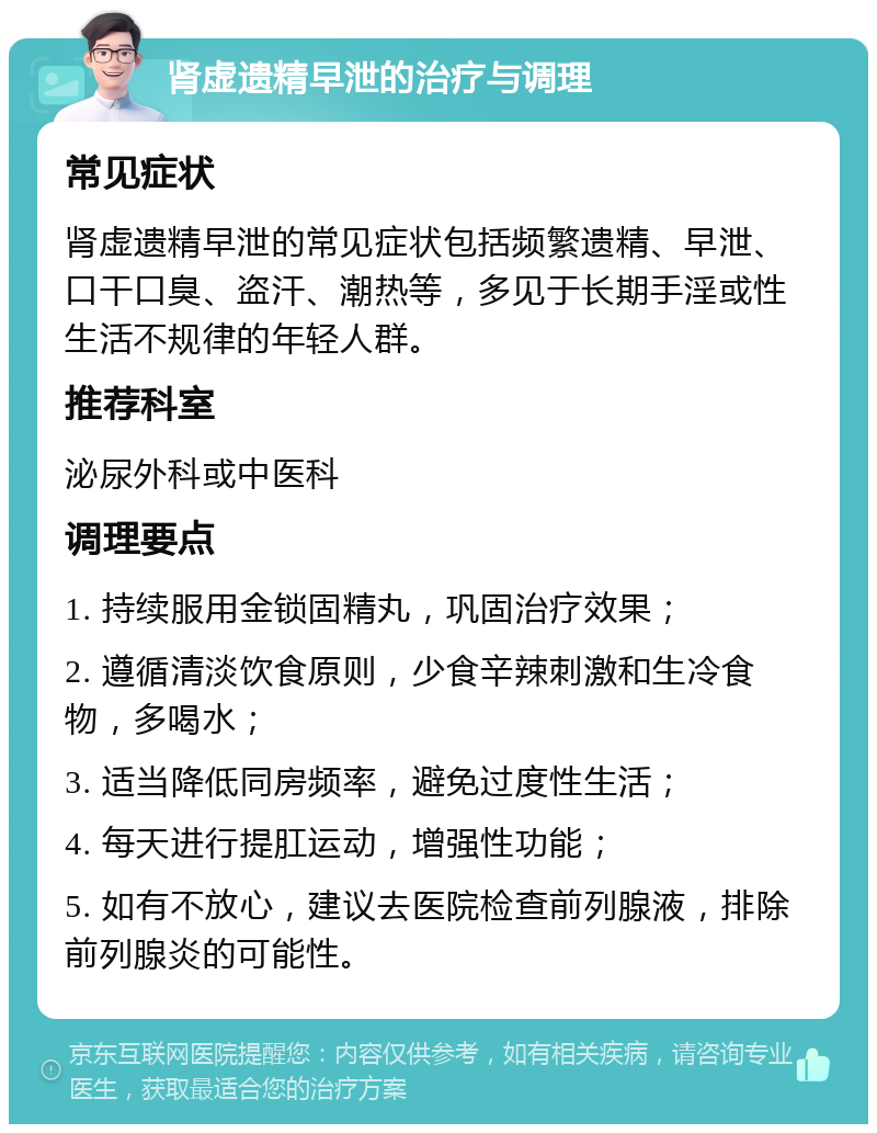 肾虚遗精早泄的治疗与调理 常见症状 肾虚遗精早泄的常见症状包括频繁遗精、早泄、口干口臭、盗汗、潮热等，多见于长期手淫或性生活不规律的年轻人群。 推荐科室 泌尿外科或中医科 调理要点 1. 持续服用金锁固精丸，巩固治疗效果； 2. 遵循清淡饮食原则，少食辛辣刺激和生冷食物，多喝水； 3. 适当降低同房频率，避免过度性生活； 4. 每天进行提肛运动，增强性功能； 5. 如有不放心，建议去医院检查前列腺液，排除前列腺炎的可能性。