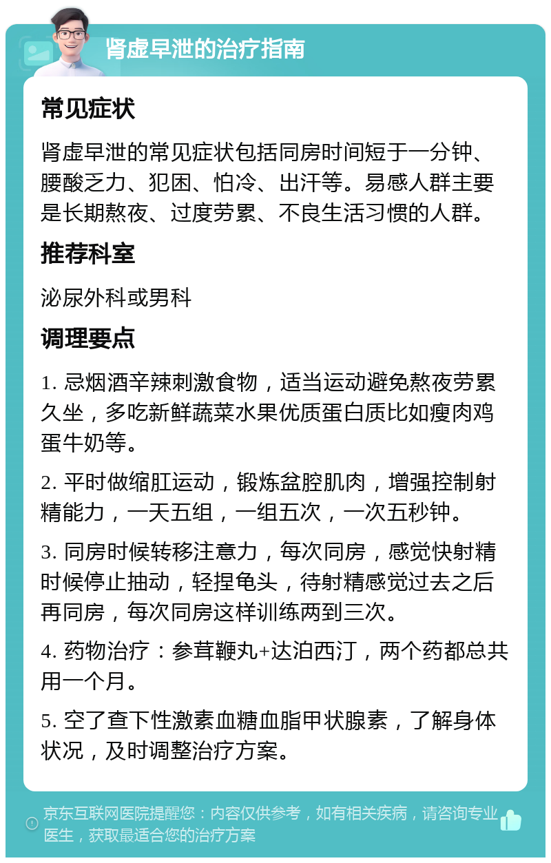 肾虚早泄的治疗指南 常见症状 肾虚早泄的常见症状包括同房时间短于一分钟、腰酸乏力、犯困、怕冷、出汗等。易感人群主要是长期熬夜、过度劳累、不良生活习惯的人群。 推荐科室 泌尿外科或男科 调理要点 1. 忌烟酒辛辣刺激食物，适当运动避免熬夜劳累久坐，多吃新鲜蔬菜水果优质蛋白质比如瘦肉鸡蛋牛奶等。 2. 平时做缩肛运动，锻炼盆腔肌肉，增强控制射精能力，一天五组，一组五次，一次五秒钟。 3. 同房时候转移注意力，每次同房，感觉快射精时候停止抽动，轻捏龟头，待射精感觉过去之后再同房，每次同房这样训练两到三次。 4. 药物治疗：参茸鞭丸+达泊西汀，两个药都总共用一个月。 5. 空了查下性激素血糖血脂甲状腺素，了解身体状况，及时调整治疗方案。