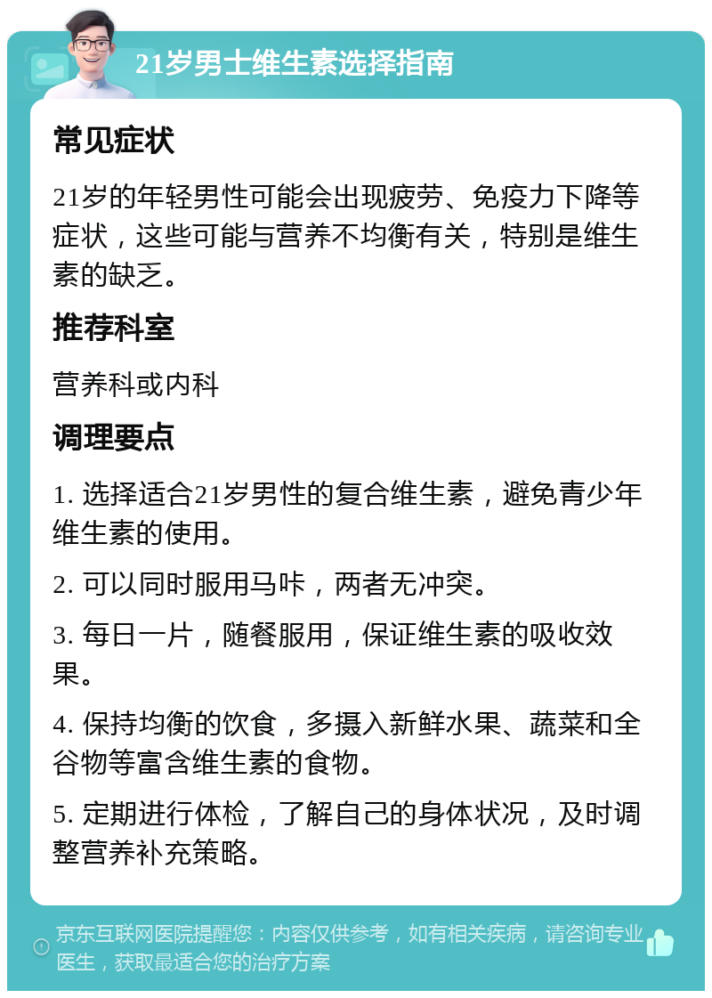 21岁男士维生素选择指南 常见症状 21岁的年轻男性可能会出现疲劳、免疫力下降等症状，这些可能与营养不均衡有关，特别是维生素的缺乏。 推荐科室 营养科或内科 调理要点 1. 选择适合21岁男性的复合维生素，避免青少年维生素的使用。 2. 可以同时服用马咔，两者无冲突。 3. 每日一片，随餐服用，保证维生素的吸收效果。 4. 保持均衡的饮食，多摄入新鲜水果、蔬菜和全谷物等富含维生素的食物。 5. 定期进行体检，了解自己的身体状况，及时调整营养补充策略。