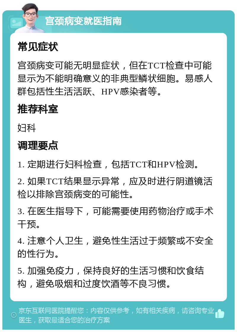 宫颈病变就医指南 常见症状 宫颈病变可能无明显症状，但在TCT检查中可能显示为不能明确意义的非典型鳞状细胞。易感人群包括性生活活跃、HPV感染者等。 推荐科室 妇科 调理要点 1. 定期进行妇科检查，包括TCT和HPV检测。 2. 如果TCT结果显示异常，应及时进行阴道镜活检以排除宫颈病变的可能性。 3. 在医生指导下，可能需要使用药物治疗或手术干预。 4. 注意个人卫生，避免性生活过于频繁或不安全的性行为。 5. 加强免疫力，保持良好的生活习惯和饮食结构，避免吸烟和过度饮酒等不良习惯。