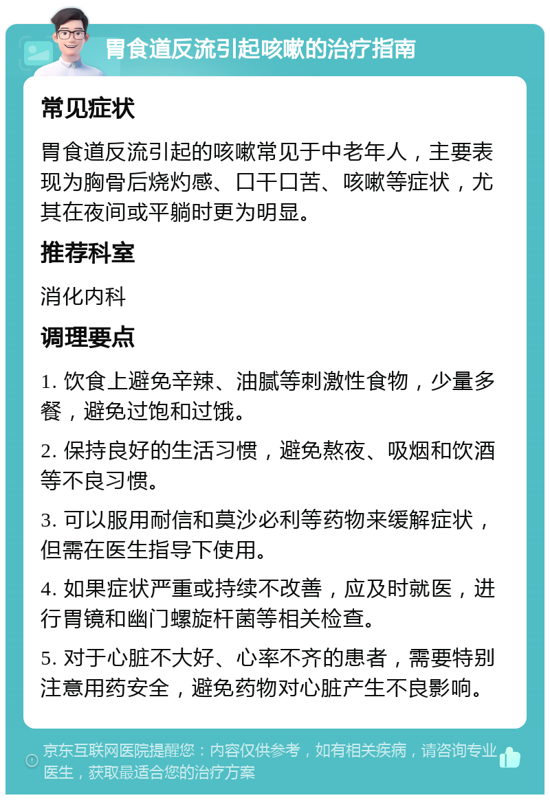 胃食道反流引起咳嗽的治疗指南 常见症状 胃食道反流引起的咳嗽常见于中老年人，主要表现为胸骨后烧灼感、口干口苦、咳嗽等症状，尤其在夜间或平躺时更为明显。 推荐科室 消化内科 调理要点 1. 饮食上避免辛辣、油腻等刺激性食物，少量多餐，避免过饱和过饿。 2. 保持良好的生活习惯，避免熬夜、吸烟和饮酒等不良习惯。 3. 可以服用耐信和莫沙必利等药物来缓解症状，但需在医生指导下使用。 4. 如果症状严重或持续不改善，应及时就医，进行胃镜和幽门螺旋杆菌等相关检查。 5. 对于心脏不大好、心率不齐的患者，需要特别注意用药安全，避免药物对心脏产生不良影响。