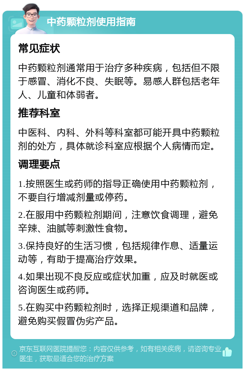 中药颗粒剂使用指南 常见症状 中药颗粒剂通常用于治疗多种疾病，包括但不限于感冒、消化不良、失眠等。易感人群包括老年人、儿童和体弱者。 推荐科室 中医科、内科、外科等科室都可能开具中药颗粒剂的处方，具体就诊科室应根据个人病情而定。 调理要点 1.按照医生或药师的指导正确使用中药颗粒剂，不要自行增减剂量或停药。 2.在服用中药颗粒剂期间，注意饮食调理，避免辛辣、油腻等刺激性食物。 3.保持良好的生活习惯，包括规律作息、适量运动等，有助于提高治疗效果。 4.如果出现不良反应或症状加重，应及时就医或咨询医生或药师。 5.在购买中药颗粒剂时，选择正规渠道和品牌，避免购买假冒伪劣产品。