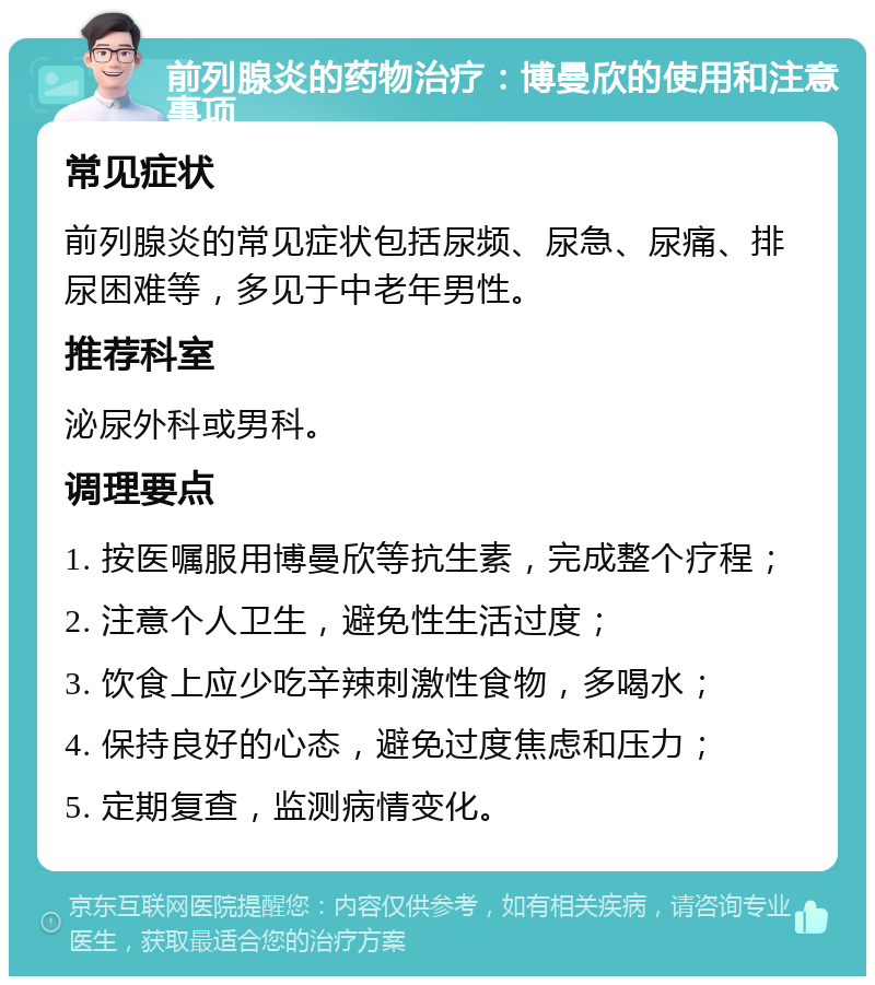 前列腺炎的药物治疗：博曼欣的使用和注意事项 常见症状 前列腺炎的常见症状包括尿频、尿急、尿痛、排尿困难等，多见于中老年男性。 推荐科室 泌尿外科或男科。 调理要点 1. 按医嘱服用博曼欣等抗生素，完成整个疗程； 2. 注意个人卫生，避免性生活过度； 3. 饮食上应少吃辛辣刺激性食物，多喝水； 4. 保持良好的心态，避免过度焦虑和压力； 5. 定期复查，监测病情变化。