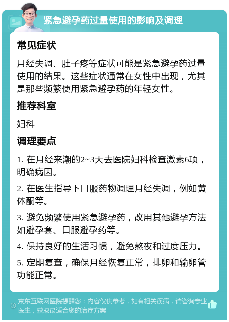 紧急避孕药过量使用的影响及调理 常见症状 月经失调、肚子疼等症状可能是紧急避孕药过量使用的结果。这些症状通常在女性中出现，尤其是那些频繁使用紧急避孕药的年轻女性。 推荐科室 妇科 调理要点 1. 在月经来潮的2~3天去医院妇科检查激素6项，明确病因。 2. 在医生指导下口服药物调理月经失调，例如黄体酮等。 3. 避免频繁使用紧急避孕药，改用其他避孕方法如避孕套、口服避孕药等。 4. 保持良好的生活习惯，避免熬夜和过度压力。 5. 定期复查，确保月经恢复正常，排卵和输卵管功能正常。