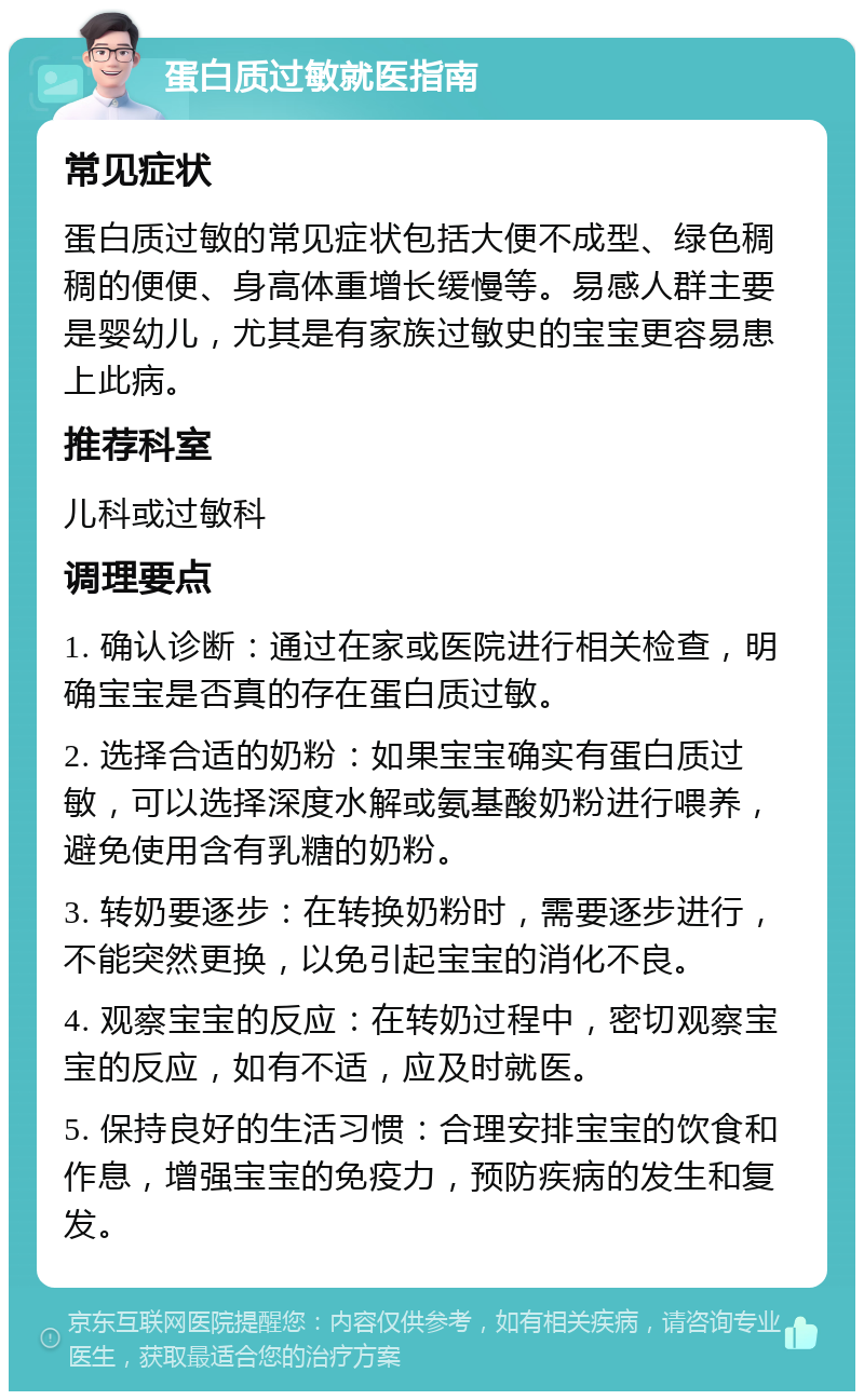 蛋白质过敏就医指南 常见症状 蛋白质过敏的常见症状包括大便不成型、绿色稠稠的便便、身高体重增长缓慢等。易感人群主要是婴幼儿，尤其是有家族过敏史的宝宝更容易患上此病。 推荐科室 儿科或过敏科 调理要点 1. 确认诊断：通过在家或医院进行相关检查，明确宝宝是否真的存在蛋白质过敏。 2. 选择合适的奶粉：如果宝宝确实有蛋白质过敏，可以选择深度水解或氨基酸奶粉进行喂养，避免使用含有乳糖的奶粉。 3. 转奶要逐步：在转换奶粉时，需要逐步进行，不能突然更换，以免引起宝宝的消化不良。 4. 观察宝宝的反应：在转奶过程中，密切观察宝宝的反应，如有不适，应及时就医。 5. 保持良好的生活习惯：合理安排宝宝的饮食和作息，增强宝宝的免疫力，预防疾病的发生和复发。