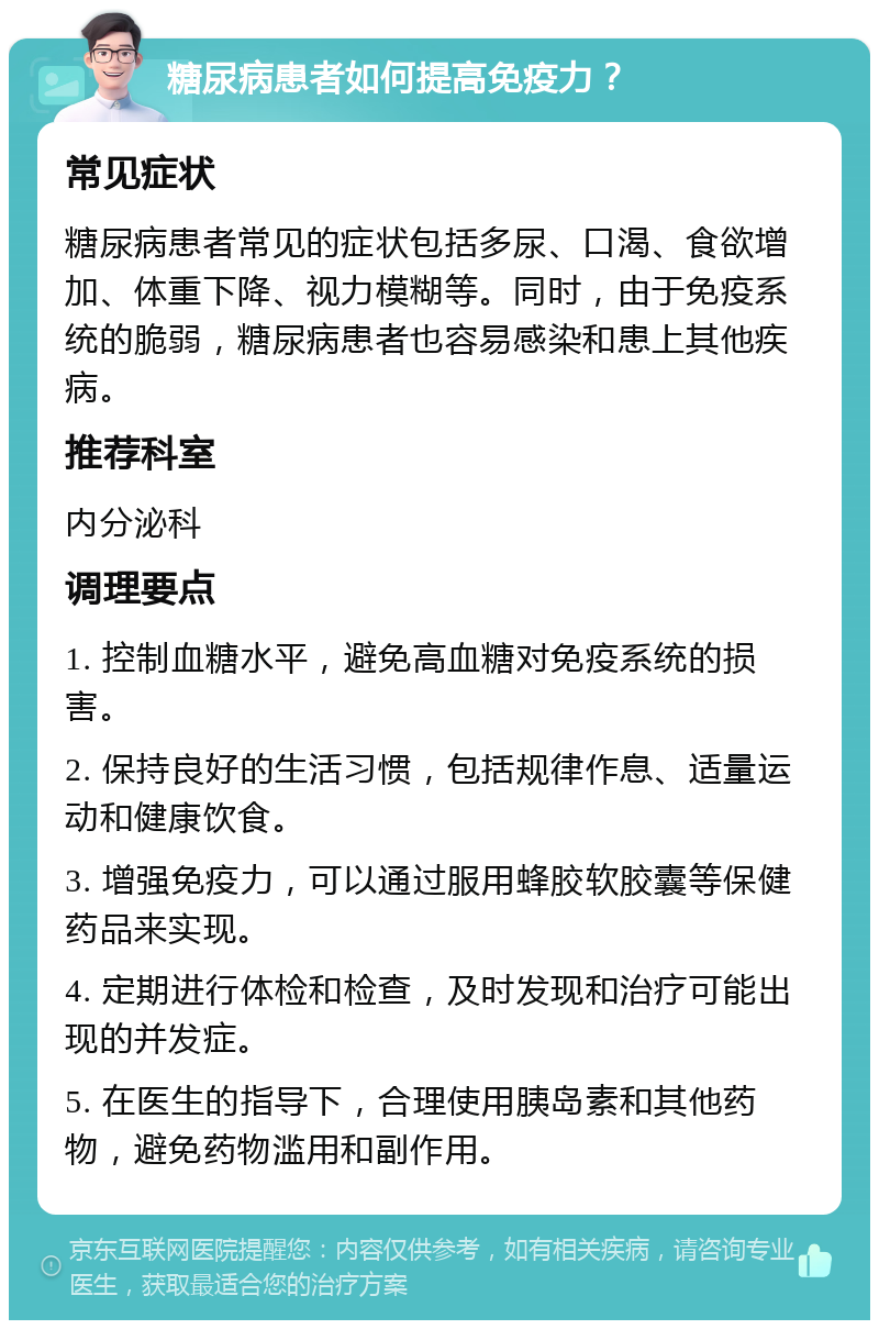 糖尿病患者如何提高免疫力？ 常见症状 糖尿病患者常见的症状包括多尿、口渴、食欲增加、体重下降、视力模糊等。同时，由于免疫系统的脆弱，糖尿病患者也容易感染和患上其他疾病。 推荐科室 内分泌科 调理要点 1. 控制血糖水平，避免高血糖对免疫系统的损害。 2. 保持良好的生活习惯，包括规律作息、适量运动和健康饮食。 3. 增强免疫力，可以通过服用蜂胶软胶囊等保健药品来实现。 4. 定期进行体检和检查，及时发现和治疗可能出现的并发症。 5. 在医生的指导下，合理使用胰岛素和其他药物，避免药物滥用和副作用。