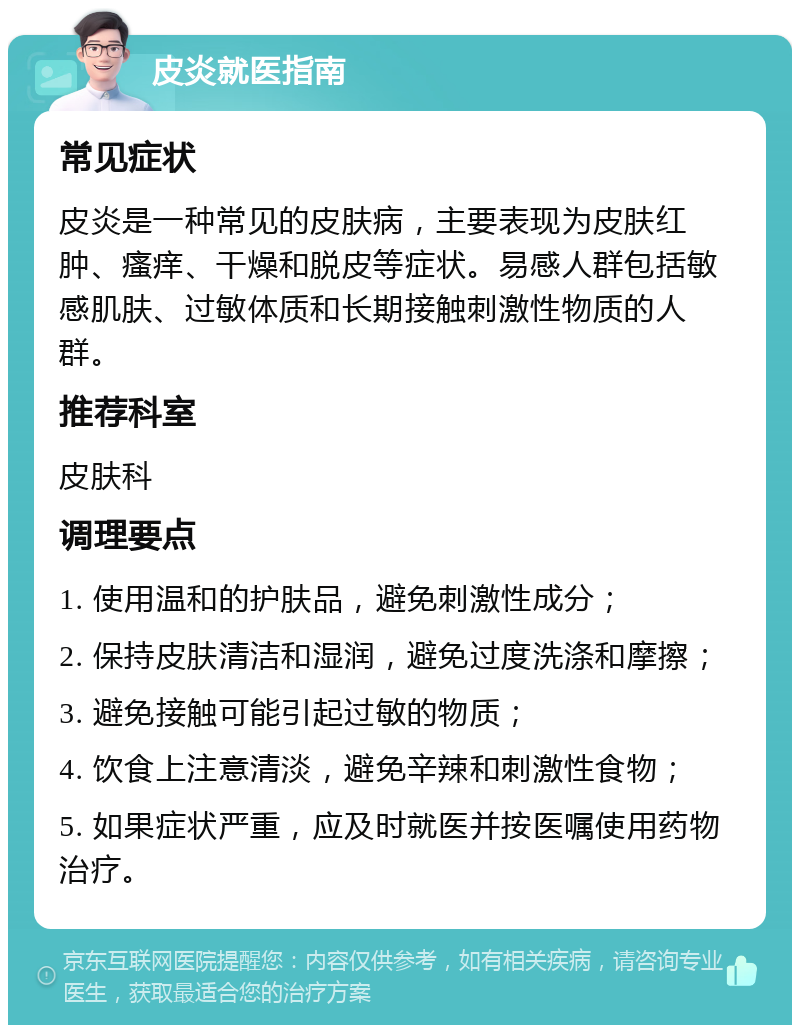 皮炎就医指南 常见症状 皮炎是一种常见的皮肤病，主要表现为皮肤红肿、瘙痒、干燥和脱皮等症状。易感人群包括敏感肌肤、过敏体质和长期接触刺激性物质的人群。 推荐科室 皮肤科 调理要点 1. 使用温和的护肤品，避免刺激性成分； 2. 保持皮肤清洁和湿润，避免过度洗涤和摩擦； 3. 避免接触可能引起过敏的物质； 4. 饮食上注意清淡，避免辛辣和刺激性食物； 5. 如果症状严重，应及时就医并按医嘱使用药物治疗。