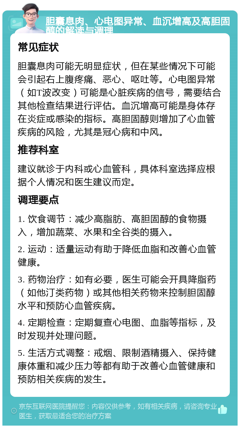 胆囊息肉、心电图异常、血沉增高及高胆固醇的解读与调理 常见症状 胆囊息肉可能无明显症状，但在某些情况下可能会引起右上腹疼痛、恶心、呕吐等。心电图异常（如T波改变）可能是心脏疾病的信号，需要结合其他检查结果进行评估。血沉增高可能是身体存在炎症或感染的指标。高胆固醇则增加了心血管疾病的风险，尤其是冠心病和中风。 推荐科室 建议就诊于内科或心血管科，具体科室选择应根据个人情况和医生建议而定。 调理要点 1. 饮食调节：减少高脂肪、高胆固醇的食物摄入，增加蔬菜、水果和全谷类的摄入。 2. 运动：适量运动有助于降低血脂和改善心血管健康。 3. 药物治疗：如有必要，医生可能会开具降脂药（如他汀类药物）或其他相关药物来控制胆固醇水平和预防心血管疾病。 4. 定期检查：定期复查心电图、血脂等指标，及时发现并处理问题。 5. 生活方式调整：戒烟、限制酒精摄入、保持健康体重和减少压力等都有助于改善心血管健康和预防相关疾病的发生。