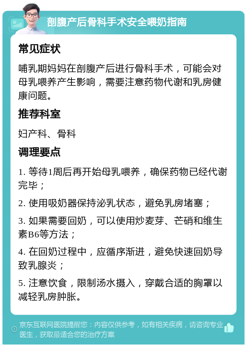 剖腹产后骨科手术安全喂奶指南 常见症状 哺乳期妈妈在剖腹产后进行骨科手术，可能会对母乳喂养产生影响，需要注意药物代谢和乳房健康问题。 推荐科室 妇产科、骨科 调理要点 1. 等待1周后再开始母乳喂养，确保药物已经代谢完毕； 2. 使用吸奶器保持泌乳状态，避免乳房堵塞； 3. 如果需要回奶，可以使用炒麦芽、芒硝和维生素B6等方法； 4. 在回奶过程中，应循序渐进，避免快速回奶导致乳腺炎； 5. 注意饮食，限制汤水摄入，穿戴合适的胸罩以减轻乳房肿胀。