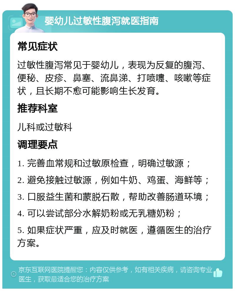 婴幼儿过敏性腹泻就医指南 常见症状 过敏性腹泻常见于婴幼儿，表现为反复的腹泻、便秘、皮疹、鼻塞、流鼻涕、打喷嚏、咳嗽等症状，且长期不愈可能影响生长发育。 推荐科室 儿科或过敏科 调理要点 1. 完善血常规和过敏原检查，明确过敏源； 2. 避免接触过敏源，例如牛奶、鸡蛋、海鲜等； 3. 口服益生菌和蒙脱石散，帮助改善肠道环境； 4. 可以尝试部分水解奶粉或无乳糖奶粉； 5. 如果症状严重，应及时就医，遵循医生的治疗方案。